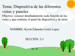 Tema: Diapositiva de las diferentes
vistas y paneles
Objetivo: conocer detalladamente cada función de las
vistas y que contiene el panel de dispositiva y de tarea
NOMBRE: Kevin Eduardo Cerón Lopez
SECCIÓN: 2-1
N.º 8
 