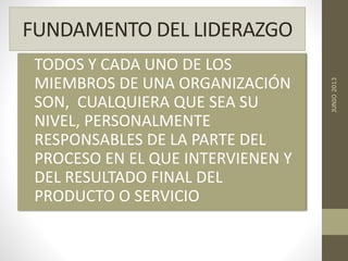 FUNDAMENTO DEL LIDERAZGO
TODOS Y CADA UNO DE LOS
MIEMBROS DE UNA ORGANIZACIÓN
SON, CUALQUIERA QUE SEA SU
NIVEL, PERSONALMENTE
RESPONSABLES DE LA PARTE DEL
PROCESO EN EL QUE INTERVIENEN Y
DEL RESULTADO FINAL DEL
PRODUCTO O SERVICIO
JUNIO2013
 
