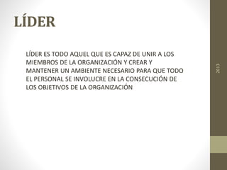 LÍDER
LÍDER ES TODO AQUEL QUE ES CAPAZ DE UNIR A LOS
MIEMBROS DE LA ORGANIZACIÓN Y CREAR Y
MANTENER UN AMBIENTE NECESARIO PARA QUE TODO
EL PERSONAL SE INVOLUCRE EN LA CONSECUCIÓN DE
LOS OBJETIVOS DE LA ORGANIZACIÓN
2013
 