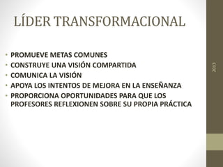 LÍDER TRANSFORMACIONAL
• PROMUEVE METAS COMUNES
• CONSTRUYE UNA VISIÓN COMPARTIDA
• COMUNICA LA VISIÓN
• APOYA LOS INTENTOS DE MEJORA EN LA ENSEÑANZA
• PROPORCIONA OPORTUNIDADES PARA QUE LOS
PROFESORES REFLEXIONEN SOBRE SU PROPIA PRÁCTICA
2013
 