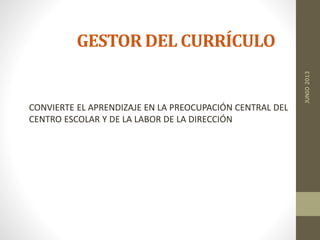 GESTOR DEL CURRÍCULO
CONVIERTE EL APRENDIZAJE EN LA PREOCUPACIÓN CENTRAL DEL
CENTRO ESCOLAR Y DE LA LABOR DE LA DIRECCIÓN
JUNIO2013
 