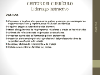 GESTORDELCURRÍCULO
Liderazgoinstructivo
OBJETIVOS
Comunicar e implicar a los profesores, padres y alumnos para conseguir los
objetivos educativos y lograr buenos resultados académicos
Seguir el progreso académico de los alumnos
Hacer el seguimiento de los programas escolares a través de los resultados
Animar a la reflexión sobre los procesos de enseñanza
Proponer actividades de formación para el profesorado
Potenciar el desarrollo personal y profesional del profesorado clima de
seguridad , confianza y de trabajo
Favorecer el clima de rendimiento y de trabajo
Colaboración entre las familias y el centro
JUNIO2013
 