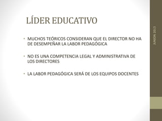 LÍDER EDUCATIVO
• MUCHOS TEÓRICOS CONSIDERAN QUE EL DIRECTOR NO HA
DE DESEMPEÑAR LA LABOR PEDAGÓGICA
• NO ES UNA COMPETENCIA LEGAL Y ADMINISTRATIVA DE
LOS DIRECTORES
• LA LABOR PEDAGÓGICA SERÁ DE LOS EQUIPOS DOCENTES
JUNION2013
 