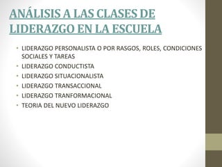 ANÁLISIS A LAS CLASES DE
LIDERAZGO EN LA ESCUELA
• LIDERAZGO PERSONALISTA O POR RASGOS, ROLES, CONDICIONES
SOCIALES Y TAREAS
• LIDERAZGO CONDUCTISTA
• LIDERAZGO SITUACIONALISTA
• LIDERAZGO TRANSACCIONAL
• LIDERAZGO TRANFORMACIONAL
• TEORIA DEL NUEVO LIDERAZGO
 