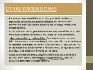 OTRAS DIMENSIONES
• Para ser un verdadero líder en tu vida y en la de los demás,
reprime la necesidad del reconocimiento. No necesitas ser
reconocido ni ser aplaudido. Siempre has de elegir fomentar la
autoconciencia.
• Actúa sobre un deseo genuino de ser un verdadero líder de tu vida.
Pero hazlo de forma silenciosa. No tienes por qué anunciarlo.
• Vive con sencillez y con humildad: Es el único camino para ser
feliz. No te unas a las masas desquiciadas que sólo tratan de buscar
lo material, como para encontrar valor personal. Si encuentran las
cosas materiales, entonces van a necesitar más, porque su vacío es
espiritual y no puede ser llenado por lo vano.
• Antes de actuar, detente y pregúntate si lo que vas a decir va a
suscitar odio, temor, admiración o autoconciencia. Elige, por
supuesto, fomentar la autoconciencia.
Guillermo F. Batarse, 2009
 