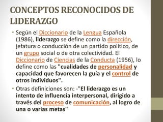 CONCEPTOS RECONOCIDOS DE
LIDERAZGO
• Según el Diccionario de la Lengua Española
(1986), liderazgo se define como la dirección,
jefatura o conducción de un partido político, de
un grupo social o de otra colectividad. El
Diccionario de Ciencias de la Conducta (1956), lo
define como las "cualidades de personalidad y
capacidad que favorecen la guía y el control de
otros individuos".
• Otras definiciones son: -"El liderazgo es un
intento de influencia interpersonal, dirigido a
través del proceso de comunicación, al logro de
una o varias metas"
 
