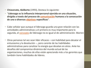 • Chiavenato, Idalberto (1993), Destaca lo siguiente:
• "Liderazgo es la influencia interpersonal ejercida en una situación,
dirigida a través del proceso de comunicación humana a la consecución
de uno o diversos objetivos específicos".
• Cabe señalar que aunque el liderazgo guarda una gran relación con las
actividades administrativas y el primero es muy importante para la
segunda, el concepto de liderazgo no es igual al de administración. Warren
• Otras personas tal vez sean líder eficaces – con habilidad para desatar el
entusiasmo y la devolución --, pero carente de las habilidades
administrativas para canalizar la energía que desatan en otros. Ante los
desafíos del compromiso dinámico del mundo actual de las
organizaciones, muchas de ellas están apreciando más a los gerentes que
también tiene habilidades de líderes.
 