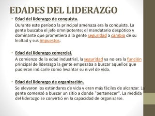 EDADES DEL LIDERAZGO
• Edad del liderazgo de conquista.
Durante este período la principal amenaza era la conquista. La
gente buscaba el jefe omnipotente; el mandatario despótico y
dominante que prometiera a la gente seguridad a cambio de su
lealtad y sus impuestos.
• Edad del liderazgo comercial.
A comienzo de la edad industrial, la seguridad ya no era la función
principal de liderazgo la gente empezaba a buscar aquellos que
pudieran indicarle como levantar su nivel de vida.
• Edad del liderazgo de organización.
Se elevaron los estándares de vida y eran más fáciles de alcanzar. La
gente comenzó a buscar un sitio a donde "pertenecer". La medida
del liderazgo se convirtió en la capacidad de organizarse.
 