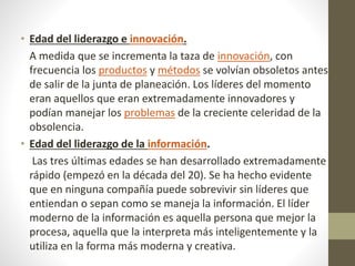 • Edad del liderazgo e innovación.
A medida que se incrementa la taza de innovación, con
frecuencia los productos y métodos se volvían obsoletos antes
de salir de la junta de planeación. Los líderes del momento
eran aquellos que eran extremadamente innovadores y
podían manejar los problemas de la creciente celeridad de la
obsolencia.
• Edad del liderazgo de la información.
Las tres últimas edades se han desarrollado extremadamente
rápido (empezó en la década del 20). Se ha hecho evidente
que en ninguna compañía puede sobrevivir sin líderes que
entiendan o sepan como se maneja la información. El líder
moderno de la información es aquella persona que mejor la
procesa, aquella que la interpreta más inteligentemente y la
utiliza en la forma más moderna y creativa.
 