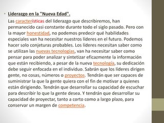 • Liderazgo en la "Nueva Edad".
Las características del liderazgo que describiremos, han
permanecido casi constante durante todo el siglo pasado. Pero con
la mayor honestidad, no podemos predecir qué habilidades
especiales van ha necesitar nuestros líderes en el futuro. Podemos
hacer solo conjeturas probables. Los líderes necesitan saber como
se utilizan las nuevas tecnologías, van ha necesitar saber como
pensar para poder analizar y sintetizar eficazmente la información
que están recibiendo, a pesar de la nueva tecnología, su dedicación
debe seguir enfocada en el individuo. Sabrán que los líderes dirigen
gente, no cosas, números o proyectos. Tendrán que ser capaces de
suministrar la que la gente quiera con el fin de motivar a quienes
están dirigiendo. Tendrán que desarrollar su capacidad de escuchar
para describir lo que la gente desea. Y tendrán que desarrollar su
capacidad de proyectar, tanto a corto como a largo plazo, para
conservar un margen de competencia.
 