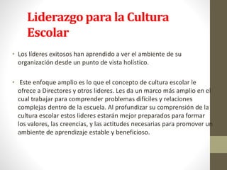 Liderazgo para la Cultura
Escolar
• Los líderes exitosos han aprendido a ver el ambiente de su
organización desde un punto de vista holístico.
• Este enfoque amplio es lo que el concepto de cultura escolar le
ofrece a Directores y otros lideres. Les da un marco más amplio en el
cual trabajar para comprender problemas difíciles y relaciones
complejas dentro de la escuela. Al profundizar su comprensión de la
cultura escolar estos lideres estarán mejor preparados para formar
los valores, las creencias, y las actitudes necesarias para promover un
ambiente de aprendizaje estable y beneficioso.
 