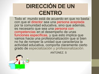 DIRECCIÓN DE UN
CENTRO
Todo el mundo está de acuerdo en que no basta
con que el director sea una persona aceptada
por la comunidad educativa, sino que además,
es necesario que sea una persona con
competencias en el desempeño de unas
funciones específicas, y que esto implica que
vamos hacia una profesionalización que si bien
no ha de romper la unidad que caracteriza la
actividad educativa, comporta claramente cierto
grado de especialización y profesionalización.
ANTÚNEZ. S
 