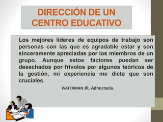 DIRECCIÓN DE UN
CENTRO EDUCATIVO
Los mejores líderes de equipos de trabajo son
personas con las que es agradable estar y son
sinceramente apreciadas por los miembros de un
grupo. Aunque estos factores puedan ser
desechados por frívolos por algunos teóricos de
la gestión, mi experiencia me dicta que son
cruciales.
WATERMAN JR. Adhocracia.
 