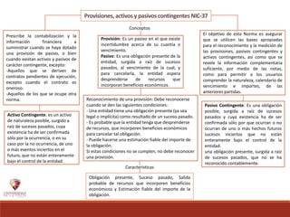 Provisiones, activosy pasivos contingentes NIC-37
Prescribe la contabilización y la
información financiera a
suministrar cuando se haya dotado
una provisión de pasivo, o bien
cuando existan activos y pasivos de
carácter contingente, excepto:
-Aquellos que se deriven de
contratos pendientes de ejecución,
excepto cuando el contrato es
oneroso.
-Aquellos de los que se ocupe otra
norma.
El objetivo de esta Norma es asegurar
que se utilicen las bases apropiadas
para el reconocimiento y la medición de
las provisiones, pasivos contingentes y
activos contingentes, así como que se
revele la información complementaria
suficiente, por medio de las notas,
como para permitir a los usuarios
comprender la naturaleza, calendario de
vencimiento e importes, de las
anteriores partidas.
Reconocimiento de una provisión: Debe reconocerse
cuando se den las siguientes condiciones:
- Una entidad tiene una obligación presente (ya sea
legal o implícita) como resultado de un suceso pasado.
- Es probable que la entidad tenga que desprenderse
de recursos, que incorporen beneficios económicos
para cancelar tal obligación.
- Puede hacerse una estimación fiable del importe de
la obligación.
Si estas condiciones no se cumplen, no debe reconocer
una provisión.
Obligación presente, Suceso pasado, Salida
probable de recursos que incorporen beneficios
económicos y Estimación fiable del importe de la
obligación.
Conceptos
Provisión: Es un pasivo en el que existe
incertidumbre acerca de su cuantía o
vencimiento.
Pasivo: Es una obligación presente de la
entidad, surgida a raíz de sucesos
pasados, al vencimiento de la cual, y
para cancelarla, la entidad espera
desprenderse de recursos que
incorporan beneficios económicos..
Características
Pasivo Contingente: Es una obligación
posible, surgida a raíz de sucesos
pasados y cuya existencia ha de ser
confirmada sólo por que ocurran o no
ocurran de uno o más hechos futuros
sucesos inciertos que no están
enteramente bajo el control de la
entidad.
una obligación presente, surgida a raíz
de sucesos pasados, que no se ha
reconocido contablemente.
Activo Contingente: es un activo
de naturaleza posible, surgido a
raíz de sucesos pasados, cuya
existencia ha de ser confirmada
sólo por la ocurrencia, o en su
caso por la no ocurrencia, de uno
o más eventos inciertos en el
futuro, que no están enteramente
bajo el control de la entidad.
 