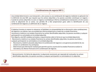 Combinaciones de negocio NIIF 3
El objetivo Consiste en mejorar la relevancia, la fiabilidad y la comparabilidad de la información sobre combinaciones
de negocios y sus efectos, que una entidad que informa proporciona a través de su estado financieros.
reconocerá y medirá en sus estados financieros los activos identificables adquiridos, los pasivos asumidos y cualquier
participación no controladora en la entidad adquirida.
Para lograrlo, esta NIIF establece principios y requerimientos sobre la forma en que la entidad adquirente:
- Reconocerá y medirá en sus estados financieros los activos identificables adquiridos, los pasivos asumidos y
cualquier participación no controladora en la entidad adquirida.
- Reconocerá y medirá la plusvalía adquirida en la combinación de negocios o una ganancia procedente de una
compra en condiciones muy ventajosas.
- Determinará qué información revelará para permitir que los usuarios de los estados financieros evalúen la
naturaleza y los efectos financieros de la combinación de negocios.
Una entidad determinará si una transacción u otro suceso es una combinación de negocios mediante la aplicación de
la definición de esta NIIF, que requiere que los activos adquiridos y los pasivos asumidos constituyan un negocio.
Cuando los activos adquiridos no sean un negocio, la entidad que informa contabilizará la transacción o el otro suceso
como la adquisición de un activo. Los párrafos B5 a B12 proporcionan guías sobre la identificación de una
combinación de negocios y la definición de un negocio.
Reconocimiento: A la fecha de adquisición, la adquirente reconocerá, por separado de la plusvalía, los activos
identificables adquiridos, los pasivos asumidos y cualquier participación no controladora en la adquirida.
 