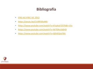 Bibliografía
• IFRS IAS IFRIC SIC 2012
• https://youtu.be/CsVRF60vAKk
• https://www.youtube.com/watch?v=kTcpbuF2GTk&t=15s
• https://www.youtube.com/watch?v=W7OAvUb0r0I
• https://www.youtube.com/watch?v=Q0VEQsbT8lc
 