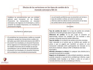 Efectos de las variaciones en los tipos de cambio de la
moneda extranjera NIC-21
Establece los procedimientos que una entidad
aplicará para incorporar en los Estados
Financieros las transacciones en moneda
extranjera y los negocios en el extranjero, y cómo
convertir los estados financieros a la moneda de
presentación elegida.
Los principales problemas que se presentan son la tasa o
tasas de cambio a utilizar, así como la manera de
informar sobre los efectos de las variaciones en las tasas
de cambio dentro de los estados financieros.
• Al contabilizar las transacciones y saldos en moneda
extranjera, excepto las transacciones y saldos con
derivados que estén dentro del alcance de la NIIF 9.
• Al convertir los resultados y la situación financiera
de los negocios en el extranjero que se incluyan en
los estados financieros de la entidad, ya sea por
consolidación o por el método de la participación.
• Al convertir los resultados y la situación financiera
de la entidad en una moneda de presentación.
NIIF 9 Instrumentos Financieros;.
Esta Norma se aplicará para:
Conceptos
Tasa de cambio de cierre: Es la tasa de cambio de contado
existente al final del periodo sobre el que se informa.
Diferencia de cambio: Es la que surge al convertir un
determinado número de unidades de una moneda a otra
moneda, utilizando tasas de cambio diferentes.
Tasa de cambio: Es la relación de cambio entre dos monedas
Valor razonable es el precio que se recibiría por vender un
activo o que se pagaría por transferir un pasivo en una
transacción ordenada entre participantes de mercado en la
fecha de la medición. (Véase la NIIF 13 Medición del Valor
Razonable.)
Moneda extranjera (o divisa): Es cualquier otra distinta de la
moneda funcional de la entidad.
Negocio en el extranjero: Es toda entidad subsidiaria, asociada,
acuerdo conjunto o sucursal de la entidad que informa, cuyas
actividades están basadas o se llevan a cabo en un país o
moneda distintos a los de la entidad que informa.
 
