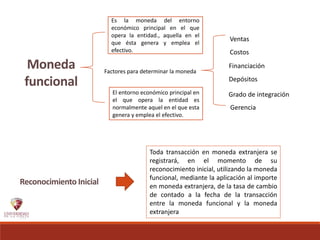 Moneda
funcional
Es la moneda del entorno
económico principal en el que
opera la entidad., aquella en el
que ésta genera y emplea el
efectivo.
El entorno económico principal en
el que opera la entidad es
normalmente aquel en el que esta
genera y emplea el efectivo.
Factores para determinar la moneda
Gerencia
Financiación
Depósitos
Ventas
Costos
Grado de integración
Reconocimiento Inicial
Toda transacción en moneda extranjera se
registrará, en el momento de su
reconocimiento inicial, utilizando la moneda
funcional, mediante la aplicación al importe
en moneda extranjera, de la tasa de cambio
de contado a la fecha de la transacción
entre la moneda funcional y la moneda
extranjera
 