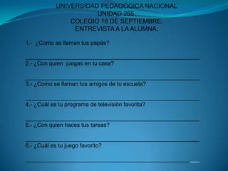 UNIVERSIDAD PEDAGÓGICA NACIONALUNIDAD 285.COLEGIO 16 DE SEPTIEMBRE.ENTREVISTA A LA ALUMNA.1.-  ¿Como se llaman tus papás?_______________________________________________________2.- ¿Con quien  juegas en tu casa?_______________________________________________________3.- ¿Como se llaman tus amigos de tu escuela?_______________________________________________________4.- ¿Cuál es tu programa de televisión favorita?_______________________________________________________5.- ¿Con quien haces tus tareas?_______________________________________________________6.- ¿Cuál es tu juego favorito?_______________________________________________________