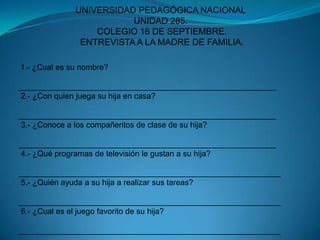 UNIVERSIDAD PEDAGÓGICA NACIONALUNIDAD 285. COLEGIO 16 DE SEPTIEMBRE. ENTREVISTA A LA MADRE DE FAMILIA. 1.- ¿Cual es su nombre? __________________________________________________________ 2.- ¿Con quien juega su hija en casa?__________________________________________________________ 3.- ¿Conoce a los compañeritos de clase de su hija?__________________________________________________________ 4.- ¿Qué programas de televisión le gustan a su hija?___________________________________________________________ 5.- ¿Quién ayuda a su hija a realizar sus tareas?___________________________________________________________ 6.- ¿Cual es el juego favorito de su hija?___________________________________________________________ 