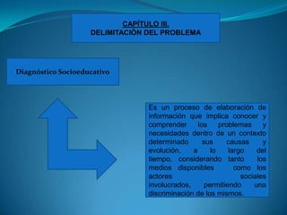 CAPÍTULO III.DELIMITACIÓN DEL PROBLEMADiagnóstico SocioeducativoEs un proceso de elaboración de información que implica conocer y comprender los problemas y necesidades dentro de un contexto  determinado sus causas y evolución, a lo largo del tiempo, considerando tanto  los medios disponibles   como los actores  sociales involucrados, permitiendo una  discriminación de los mismos.