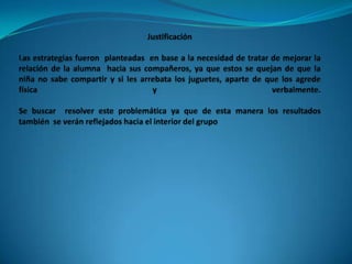 JustificaciónLas estrategias fueron  planteadas  en base a la necesidad de tratar de mejorar la relación de la alumna  hacia sus compañeros, ya que estos se quejan de que la niña no sabe compartir y si les arrebata los juguetes, aparte de que los agrede física  y  verbalmente. Se buscar  resolver este problemática ya que de esta manera los resultados  también  se verán reflejados hacia el interior del grupo