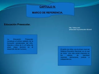 CAPÍTULO IV.MARCO DE REFERENCIA.Educación Preescolar.http. Yahoo.compreescolar hoy//prescolardib//actiLa Educación Preescolar constituye el primer peldaño de la formación escolarizada del niño. Atiende a niños de 3 a 6 años de edad, etapa decisiva en el desarrollo del ser humano, El jardín de niños, es el primer nivel del Sistema Educativo Nacional, en el cual se inicia  una vida social inspirada en los valores de identidad nacional, democracia, justicia e independencia. 