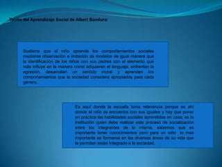 Teoría del Aprendizaje Social de Albert Bandura:Sostiene que el niño aprende los comportamientos sociales mediante observación e imitación de modelos de igual manera que la identificación de los niños con sus padres son el elemento que más influye en la manera como adquieren el lenguaje, enfrentan la agresión, desarrollan un sentido moral y aprenden los comportamientos que la sociedad considera apropiados para cada género. Es aquí donde la escuela toma relevancia porque es ahí donde el niño se encuentra con sus iguales y hay que poner en práctica las habilidades sociales aprendidas en casa; es la institución quien debe realizar este proceso de socialización entre los integrantes de la misma, sabemos que es importante tener conocimientos pero para un niño  lo mas importante es formarse en las diversas áreas de su vida que le permitan están integrado a la sociedad.