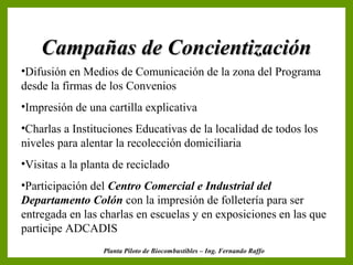 Campañas de Concientización
•Difusión en Medios de Comunicación de la zona del Programa
desde la firmas de los Convenios
•Impresión de una cartilla explicativa
•Charlas a Instituciones Educativas de la localidad de todos los
niveles para alentar la recolección domiciliaria
•Visitas a la planta de reciclado
•Participación del Centro Comercial e Industrial del
Departamento Colón con la impresión de folletería para ser
entregada en las charlas en escuelas y en exposiciones en las que
participe ADCADIS
                  Planta Piloto de Biocombustibles – Ing. Fernando Raffo
 