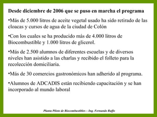 Desde diciembre de 2006 que se puso en marcha el programa

                           Resultados
•Más de 5.000 litros de aceite vegetal usado ha sido retirado de las
cloacas y cursos de agua de la ciudad de Colón
•Con los cuales se ha producido más de 4.000 litros de
Biocombustible y 1.000 litros de glicerol.
•Más de 2.500 alumnos de diferentes escuelas y de diversos
niveles han asistido a las charlas y recibido el folleto para la
recolección domiciliaria.
•Más de 30 comercios gastronómicos han adherido al programa.
•Alumnos de ADCADIS están recibiendo capacitación y se han
incorporado al mundo laboral


                 Planta Piloto de Biocombustibles – Ing. Fernando Raffo
 