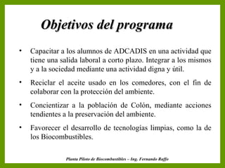 Objetivos del programa
•   Capacitar a los alumnos de ADCADIS en una actividad que
    tiene una salida laboral a corto plazo. Integrar a los mismos
    y a la sociedad mediante una actividad digna y útil.
•   Reciclar el aceite usado en los comedores, con el fin de
    colaborar con la protección del ambiente.
•   Concientizar a la población de Colón, mediante acciones
    tendientes a la preservación del ambiente.
•   Favorecer el desarrollo de tecnologías limpias, como la de
    los Biocombustibles.

                Planta Piloto de Biocombustibles – Ing. Fernando Raffo
 