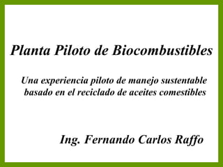 Planta Piloto de Biocombustibles
                 Carátula
 Una experiencia piloto de manejo sustentable
 basado en el reciclado de aceites comestibles



          Ing. Fernando Carlos Raffo
 