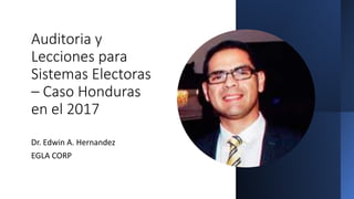 Auditoria y
Lecciones para
Sistemas Electoras
– Caso Honduras
en el 2017
Dr. Edwin A. Hernandez
EGLA CORP
 