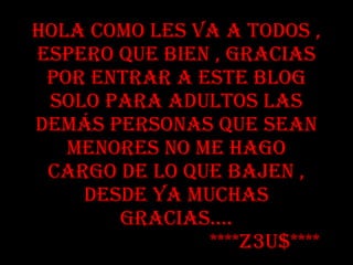 Hola como les va a todos , espero que bien , gracias por entrar a este blog solo para adultos las demás personas que sean menores no me hago cargo de lo que bajen , desde ya muchas gracias…. ****Z3U$****