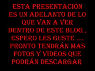 Esta presentación es un adelanto de lo que van a ver dentro de este blog , espero les guste …. Pronto tendrán mas fotos y videos que podrán descargar