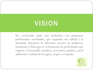 Ser reconocida como una institucion con programas profesionales acreditados, que responde con calidad a la demandas educativas de diferentes sectores de poblacion, asumiendo el liderazgo ne la formacion de profesionales que requiere el desarrollo cientifico, economico, politico, social ambiental y cultural de la region, el pais y el mundo. VISION 