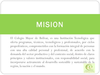 El Colegio Mayor de Bolívar, es una Institución Tecnológica que oferta programas, técnicos, tecnológicos y profesionales, por ciclos propedéuticos, comprometidos con la formación integral de personas con una alta calidad personal y profesional, de acuerdo con la demanda del sector productivo y del contexto social, dentro de claros principios y valores institucionales, con responsabilidad social, para incorporarse activamente al desarrollo sostenible y sustentable de la región, la nación y el mundo. MISION 