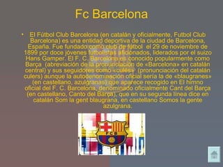 Fc Barcelona El Fútbol Club Barcelona (en catalán y oficialmente, Futbol Club Barcelona) es una entidad deportiva de la ciudad de Barcelona, España. Fue fundado como club de fútbol  el 29 de noviembre de 1899 por doce jóvenes futbolistas aficionados, liderados por el suizo Hans Gamper. El F. C. Barcelona es conocido popularmente como Barça  (abreviación de la pronunciación de «Barcelona» en catalán central) y sus seguidores como «culés»  (pronunciación del catalán culers) aunque la autodenominación oficial sería la de «blaugranes» (en castellano, azulgranas) que aparece recogido en El himno oficial del F. C. Barcelona, denominado oficialmente Cant del Barça (en castellano, Canto del Barça), que en su segunda línea dice en catalán Som la gent blaugrana, en castellano Somos la gente azulgrana. 