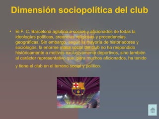 Dimensión sociopolítica del club El F. C. Barcelona aglutina a socios y aficionados de todas la ideologías políticas, creencias religiosas y procedencias geográficas. Sin embargo, según la mayoría de historiadores y sociólogos, la enorme masa social del club no ha respondido históricamente a motivos exclusivamente deportivos, sino también al carácter representativo que, para muchos aficionados, ha tenido y tiene el club en el terreno social y político.   