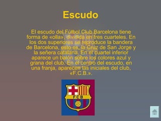 Escudo El escudo del Fútbol Club Barcelona tiene forma de «olla», dividida en tres cuarteles. En los dos superiores se reproduce la bandera de Barcelona, esto es, la Cruz de San Jorge y la señera catalana. En el cuartel inferior aparece un balón sobre los colores azul y grana del club. En el centro del escudo, en una franja, aparecen las iniciales del club, «F.C.B.». 