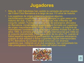 Jugadores Más de 1.000 futbolistas han vestido la camiseta del primer equipo del Fútbol Club Barcelona a lo largo de sus 110 años de historia. Los jugadores de origen extranjero (aunque algunos, nacionalizados españoles) han tenido siempre un gran peso en la historia del club, y han marcado las épocas más brillantes del conjunto catalán. Fundado por un grupo de extranjeros afincados en Barcelona, inicialmente el equipo estuvo formado por jugadores de origen mayoritariamente inglés, suizo y alemán. La mayoría de historiadores consideran que el húngaro Ladislao Kubala fue, en los años 1950, la primera gran figura de talla internacional que militó en el conjunto barcelonista. Pero fue a partir de los años 70, cuando el fútbol español regularizó la participación de jugadores extranjeros, cuando el club empezó a fichar a grandes figuras internacionales. El FC Barcelona ha contado desde entonces con diversos jugadores que, militando en el club azulgrana, han conquistado los más prestigiosos trofeos individuales del fútbol mundial. 