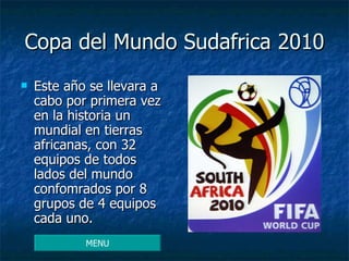 Copa del Mundo Sudafrica 2010 Este año se llevara a cabo por primera vez en la historia un mundial en tierras africanas, con 32 equipos de todos lados del mundo confomrados por 8 grupos de 4 equipos cada uno. MENU 