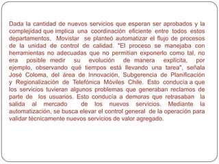 SITUACIONLa  empresa  Telefónica Móviles Chile  (Movistar)  forma  parte  del Grupo  Telefónica, corporación  que  tiene  presencia  en  15  países  y  cuenta  con más  94 millones  de clientes. En Chile participan de la organización alrededor de 1600 empleados, quienes conectan externamente con otros 2400  trabajadores vinculados. Brinda  servicios de voz, datos y mensajería, utilizando una red dual de cobertura nacional GSM 850/1900. Movistar se distingue por su posición de  líder en  innovación de servicios dentro del mercado de telefonía celular chileno. El  compromiso  de  calidad  de  la  compañía  con  sus  clientes  se  renueva  con  cada lanzamiento de nuevos servicios. Para asegurar el éxito de  las  innovaciones, existe una serie de operaciones dentro de la organización destinadas a realizar el control de calidad de cada nueva prestación que se  lanza al mercado. El proceso que permite conectar  sucesivamente  estas  operaciones  atraviesa  distintos  departamentos  de Movistar Chile, los que necesitan comunicarse y trabajar de manera colaborativa para indicar los cambios requeridos y los resultados de cada etapa. 