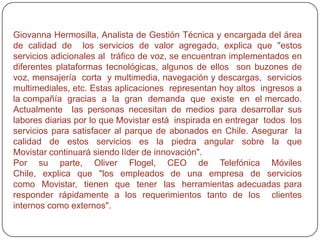 La unidad de control de calidad centraliza la continuidad del proceso, consolidando las apreciaciones del área de  ingeniería de servicios de  valor agregado  (encargada de diseñar y construir  técnicamente  las prestaciones), soporte de servicios SMS, centro de  calidad  de  atención  y  gerencia  de  producto. Una  vez  asegurada  la  calidad  del  servicio, se hace una devolución a  todos  los  involucrados en el proceso,  incluyendo además a la unidad de soporte técnico. Esta integración del área de Ingeniería, con la unidad de control de calidad, es clave para  lograr  la mayor eficacia y velocidad en  la puesta de nuevos servicios en el mercado. Por otra parte, dar a todos los involucrados en  el  proceso  visibilidad  acerca  de  cuál  es  la  situación  en  la que  se encuentra  un nuevo  servicio  (en  proceso,  pendiente,  aprobado,  aprobado  con  observación  o suspendido), permite hacer un seguimiento más efectivo de cada caso y  fomenta  la colaboración proactiva. 