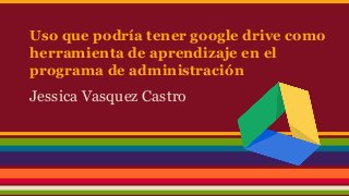 Uso que podría tener google drive como
herramienta de aprendizaje en el
programa de administración
Jessica Vasquez Castro
 