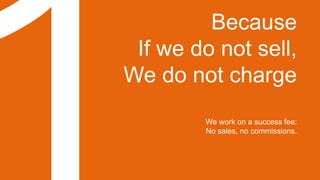 Because
If we do not sell,
We do not charge
We work on a success fee:
No sales, no commissions.
 