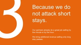 Because we do
not attack short
stays.
Our partners already do a great job selling by
the minute or by the hour.
We bring additional revenue selling only long
stay passes.
 