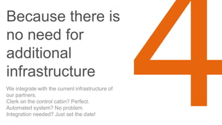 Because there is
no need for
additional
infrastructure
We integrate with the current infrastructure of
our partners.
Clerk on the control cabin? Perfect.
Automated system? No problem.
Integration needed? Just set the date!
 