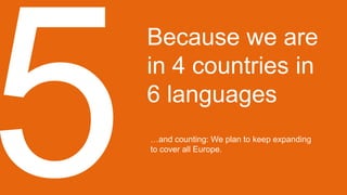 Because we are
in 4 countries in
6 languages
…and counting: We plan to keep expanding
to cover all Europe.
 