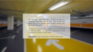 On average, each car park in Europe has an
occupation between 35% to 60%. This means that
about half of the parking spots remain vacant, and
thus not productive.
In short, the operator gets revenue only from 50% of
its parking spots, but assumes management and
maintenance costs for all of them.
Parclick brings customers to those empty spots
 